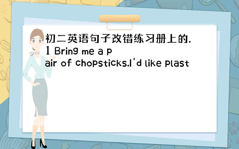 初二英语句子改错练习册上的.1 Bring me a pair of chopsticks.I'd like plast