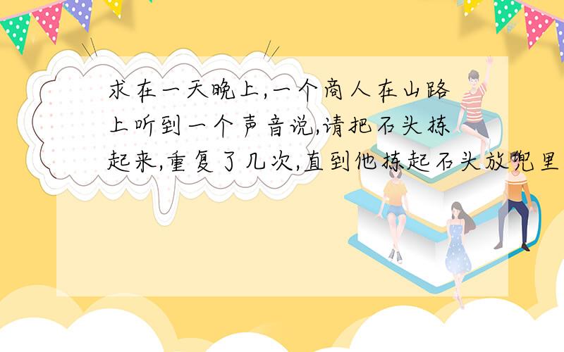 求在一天晚上,一个商人在山路上听到一个声音说,请把石头拣起来,重复了几次,直到他拣起石头放兜里为止