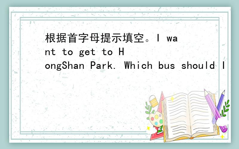 根据首字母提示填空。I want to get to HongShan Park. Which bus should I