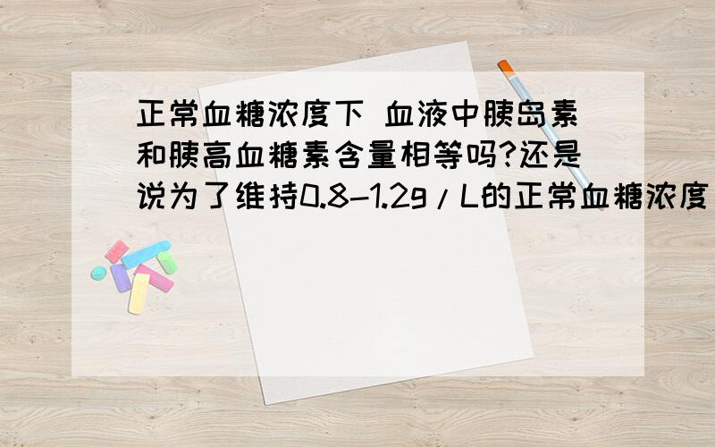 正常血糖浓度下 血液中胰岛素和胰高血糖素含量相等吗?还是说为了维持0.8-1.2g/L的正常血糖浓度 胰高血糖素含量高于