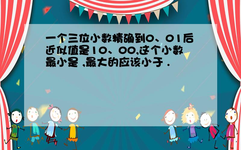 一个三位小数精确到0、01后近似值是10、00,这个小数最小是 ,最大的应该小于 .