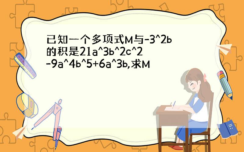 已知一个多项式M与-3^2b的积是21a^3b^2c^2-9a^4b^5+6a^3b,求M