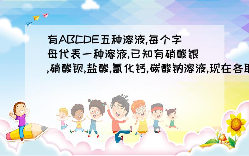 有ABCDE五种溶液,每个字母代表一种溶液,已知有硝酸银,硝酸钡,盐酸,氯化钙,碳酸钠溶液,现在各取少许,进行两两混合的