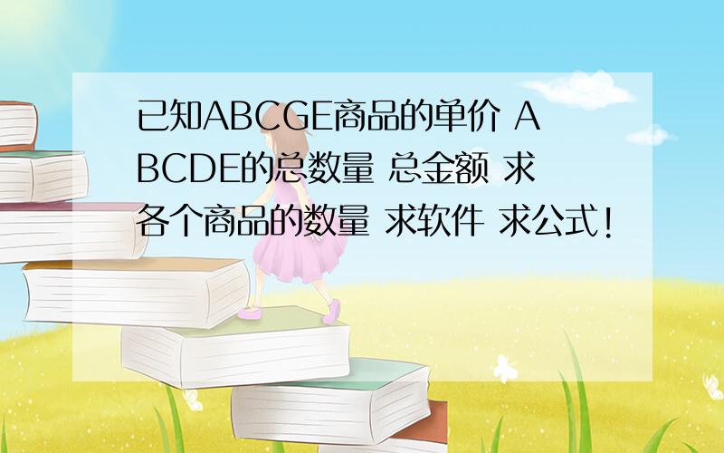 已知ABCGE商品的单价 ABCDE的总数量 总金额 求各个商品的数量 求软件 求公式!