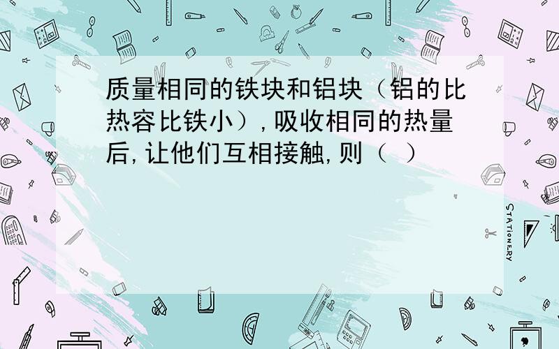 质量相同的铁块和铝块（铝的比热容比铁小）,吸收相同的热量后,让他们互相接触,则（ ）