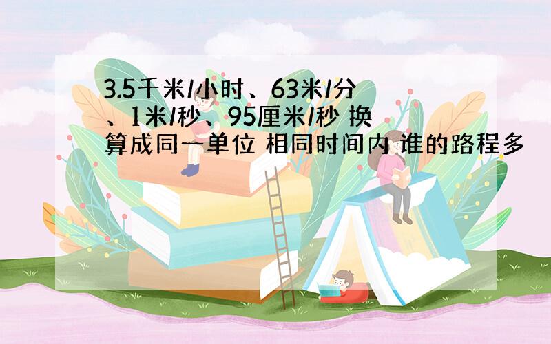 3.5千米/小时、63米/分、1米/秒、95厘米/秒 换算成同一单位 相同时间内 谁的路程多