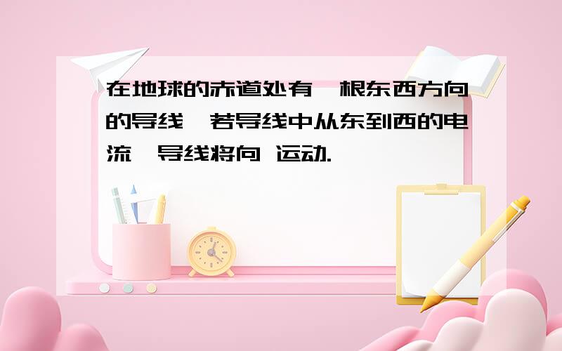 在地球的赤道处有一根东西方向的导线,若导线中从东到西的电流,导线将向 运动.