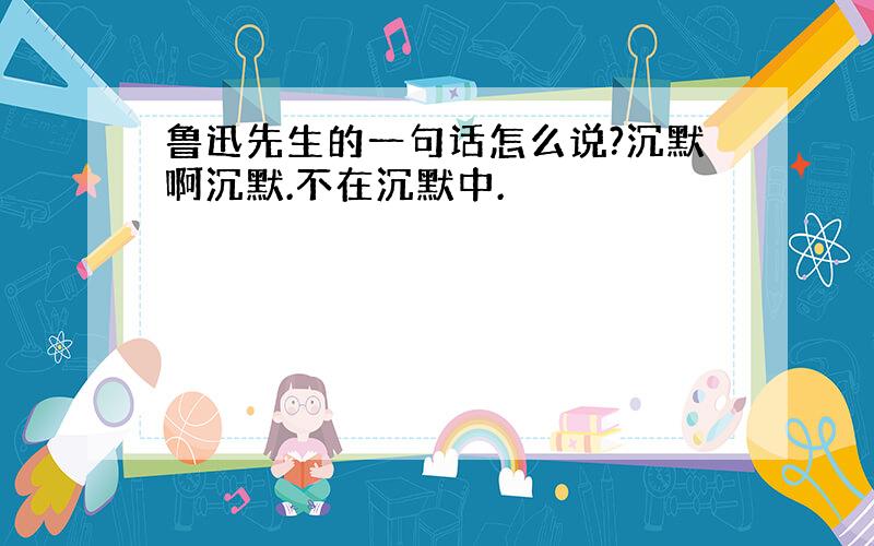 鲁迅先生的一句话怎么说?沉默啊沉默.不在沉默中.