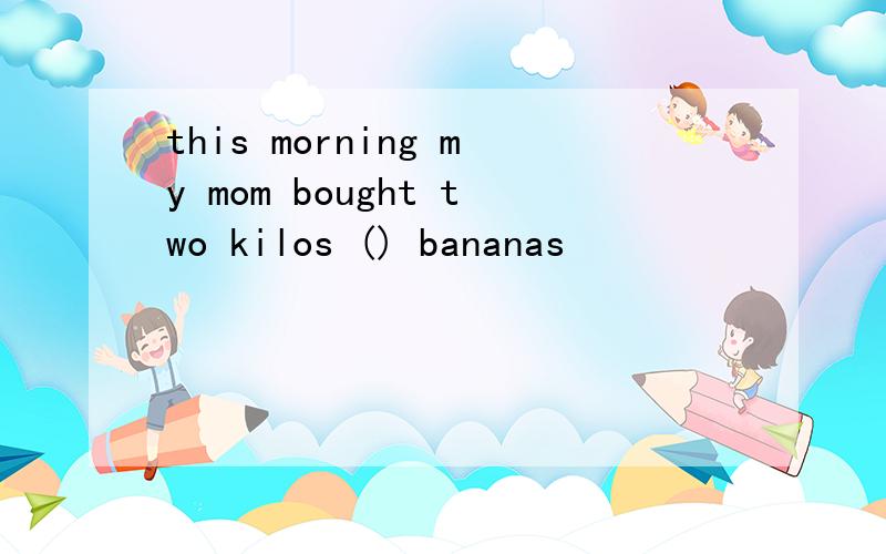 this morning my mom bought two kilos () bananas