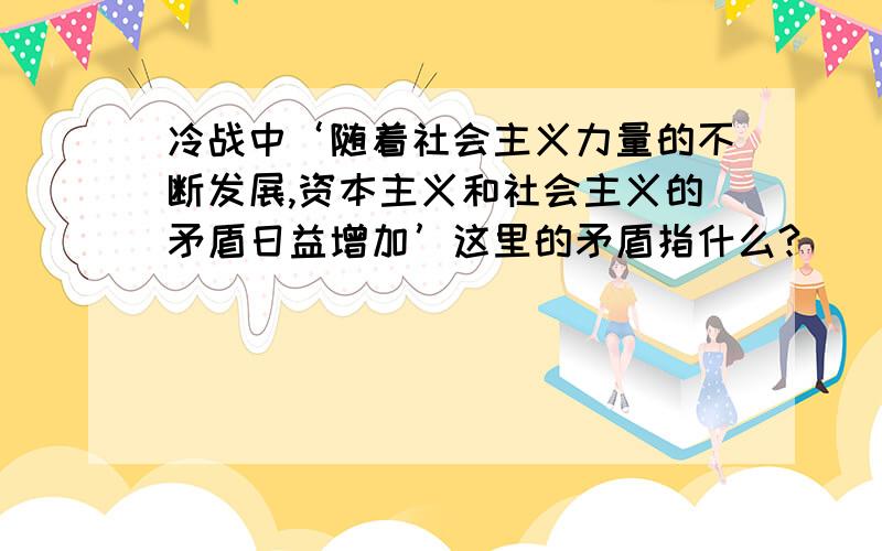 冷战中‘随着社会主义力量的不断发展,资本主义和社会主义的矛盾日益增加’这里的矛盾指什么?