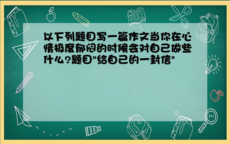 以下列题目写一篇作文当你在心情极度郁闷的时候会对自己做些什么?题目