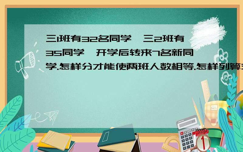 三1班有32名同学,三2班有35同学,开学后转来7名新同学.怎样分才能使两班人数相等.怎样列算式