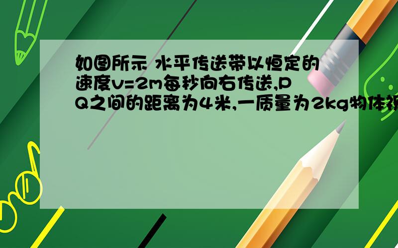 如图所示 水平传送带以恒定的速度v=2m每秒向右传送,PQ之间的距离为4米,一质量为2kg物体视为质点自Q以初速度v向左