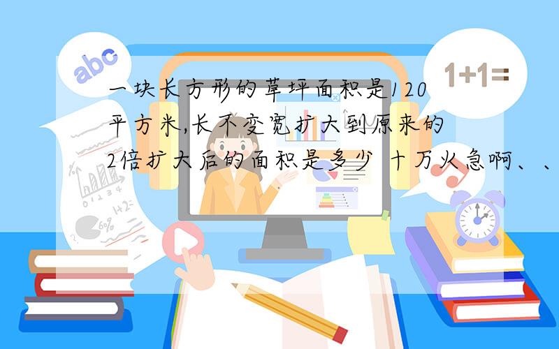 一块长方形的草坪面积是120平方米,长不变宽扩大到原来的2倍扩大后的面积是多少 十万火急啊、、、、、、、