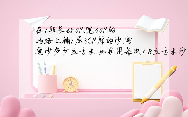 在1段长650M．宽30M的马路上铺1层3CM厚的沙．需要沙多少立方米．如果用每次1.8立方米沙,需要运几次?