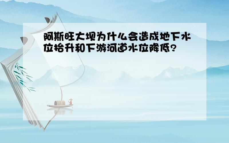 阿斯旺大坝为什么会造成地下水位抬升和下游河道水位降低?