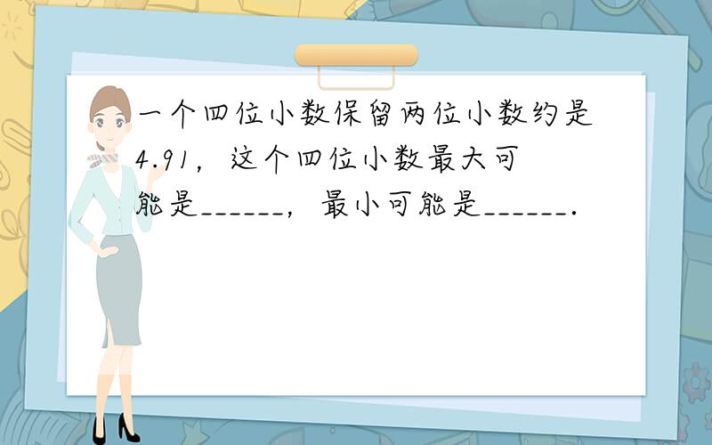 一个四位小数保留两位小数约是4.91，这个四位小数最大可能是______，最小可能是______．