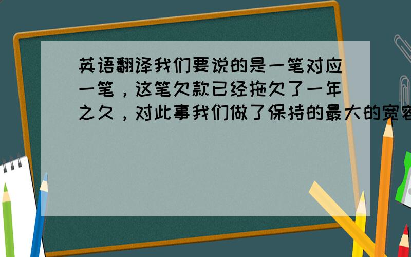 英语翻译我们要说的是一笔对应一笔，这笔欠款已经拖欠了一年之久，对此事我们做了保持的最大的宽容态度，既然已经收到了客户货款