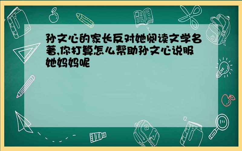 孙文心的家长反对她阅读文学名著,你打算怎么帮助孙文心说服她妈妈呢