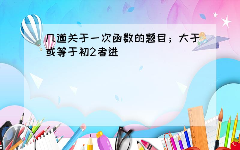 几道关于一次函数的题目；大于或等于初2者进