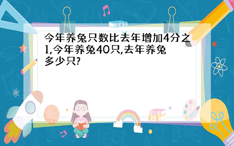 今年养兔只数比去年增加4分之1,今年养兔40只,去年养兔多少只?