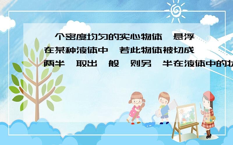 一个密度均匀的实心物体,悬浮在某种液体中,若此物体被切成两半,取出一般,则另一半在液体中的状态