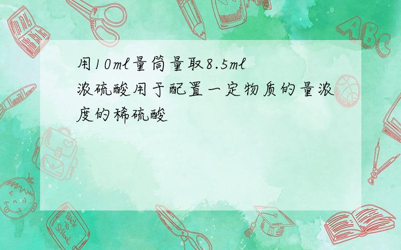 用10ml量筒量取8.5ml浓硫酸用于配置一定物质的量浓度的稀硫酸