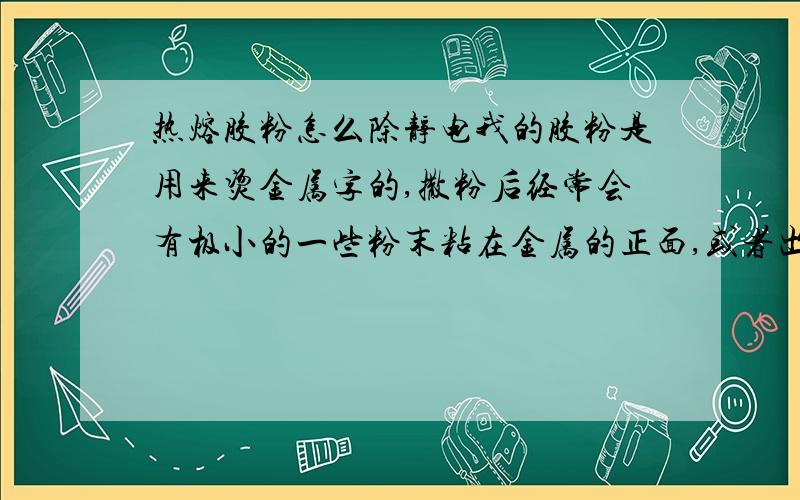 热熔胶粉怎么除静电我的胶粉是用来烫金属字的,撒粉后经常会有极小的一些粉末粘在金属的正面,或者出现很多一丝丝的挂在放金属字