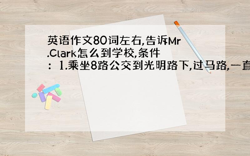 英语作文80词左右,告诉Mr.Clark怎么到学校,条件：1.乘坐8路公交到光明路下,过马路,一直