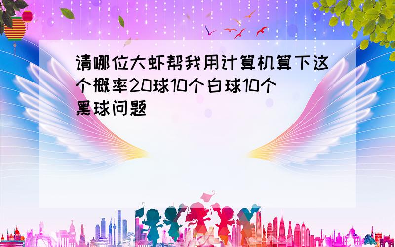 请哪位大虾帮我用计算机算下这个概率20球10个白球10个黑球问题