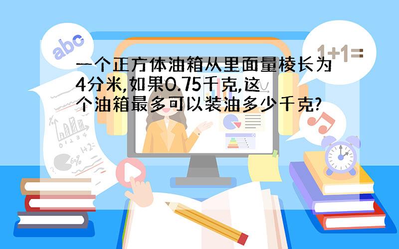 一个正方体油箱从里面量棱长为4分米,如果0.75千克,这个油箱最多可以装油多少千克?