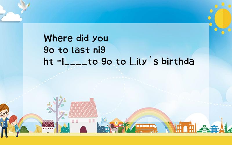 Where did you go to last night -I____to go to Lily’s birthda