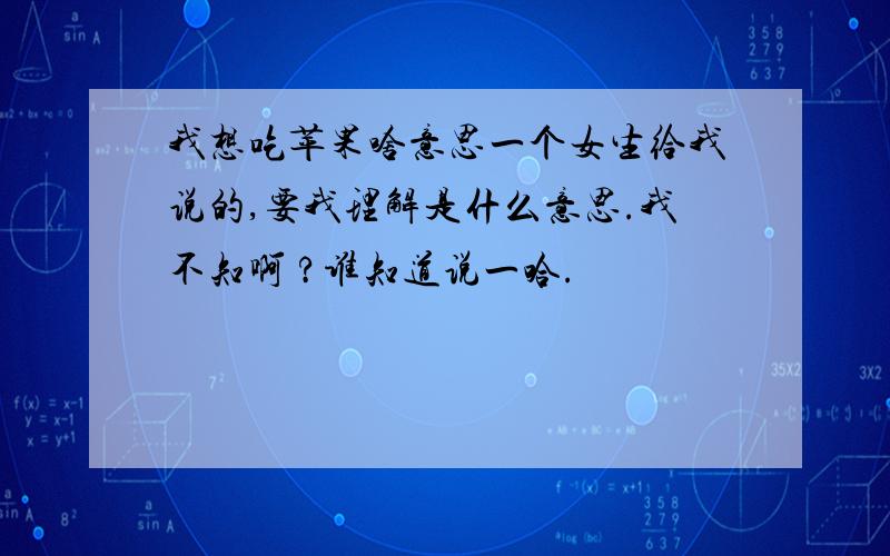 我想吃苹果啥意思一个女生给我说的,要我理解是什么意思.我不知啊 ?谁知道说一哈.