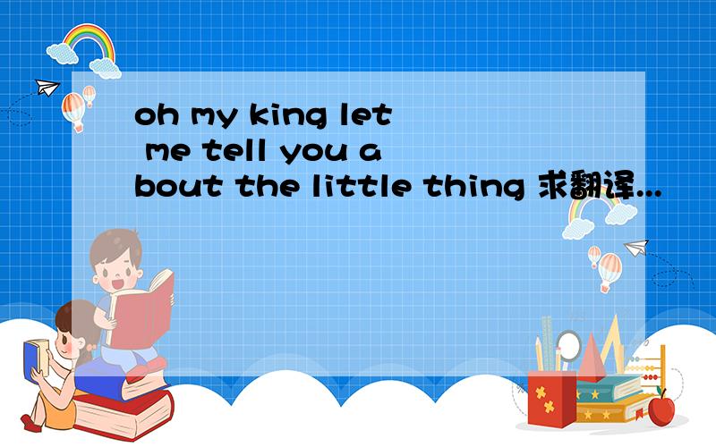 oh my king let me tell you about the little thing 求翻译...