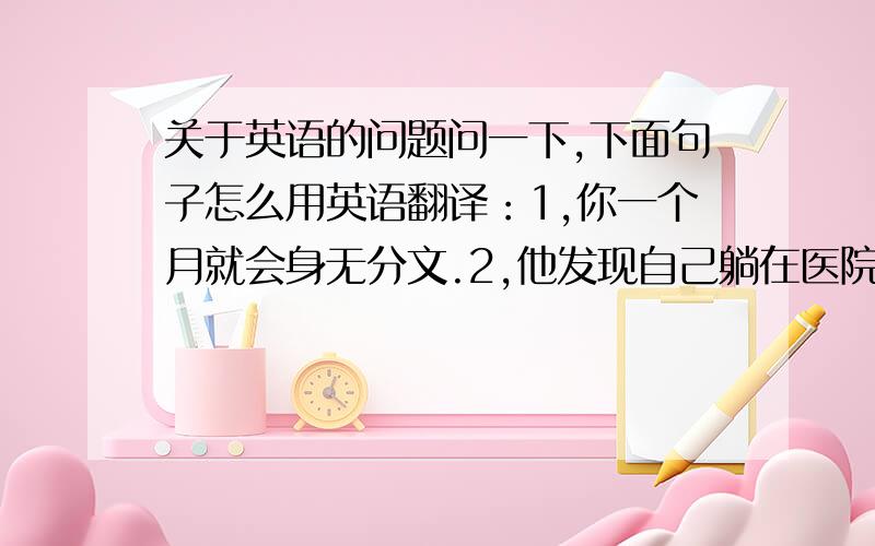 关于英语的问题问一下,下面句子怎么用英语翻译：1,你一个月就会身无分文.2,他发现自己躺在医院的病房里.3,她发现自己面