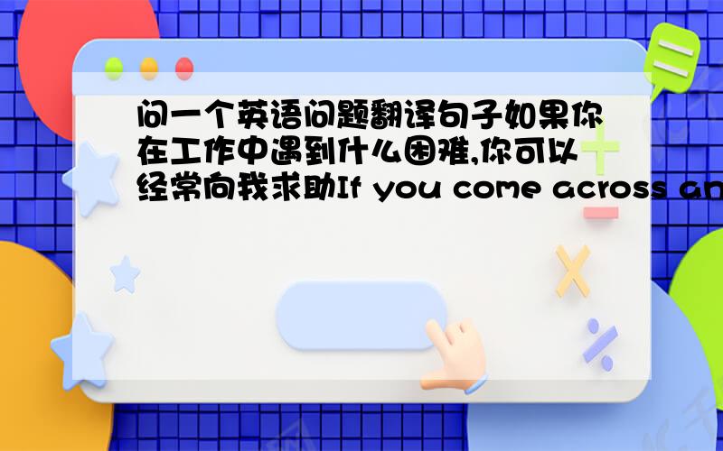 问一个英语问题翻译句子如果你在工作中遇到什么困难,你可以经常向我求助If you come across any dif