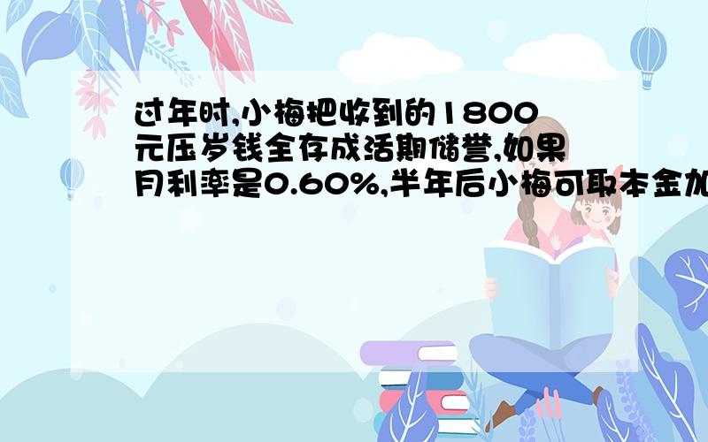 过年时,小梅把收到的1800元压岁钱全存成活期储誉,如果月利率是0.60%,半年后小梅可取本金加税后利息共多少元?