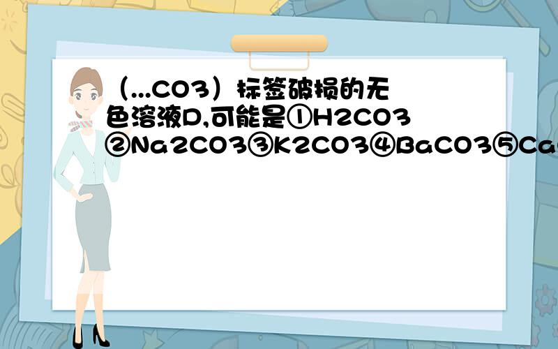 （...CO3）标签破损的无色溶液D,可能是①H2CO3②Na2CO3③K2CO3④BaCO3⑤CaCO3