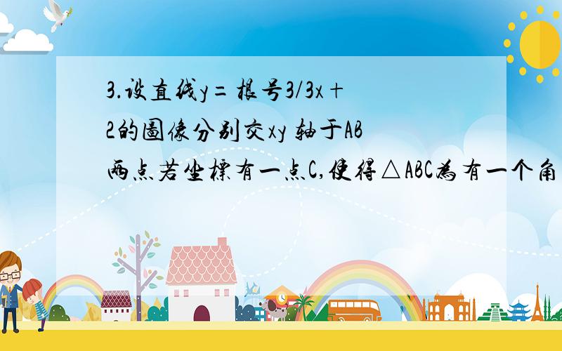 3．设直线y=根号3/3x+2的图像分别交xy 轴于AB两点若坐标有一点C,使得△ABC为有一个角为30°的等腰三角型