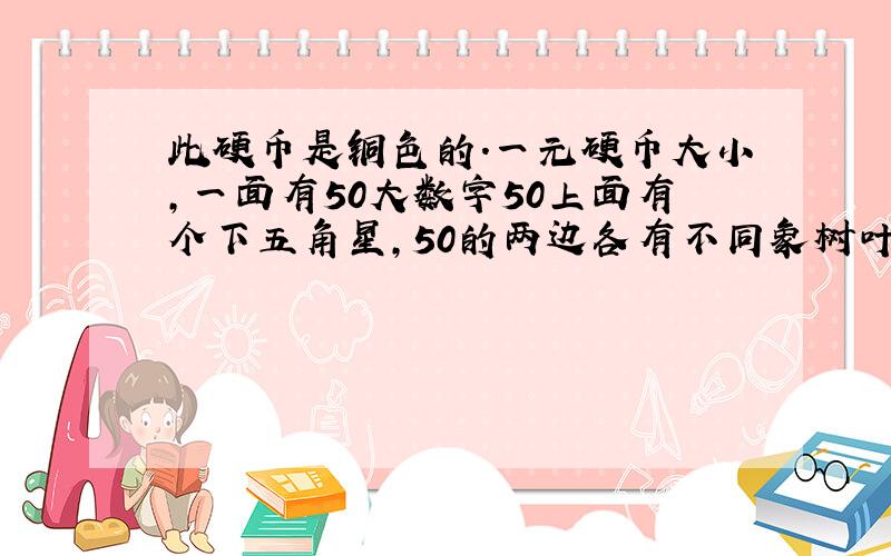 此硬币是铜色的.一元硬币大小,一面有50大数字50上面有个下五角星,50的两边各有不同象树叶.