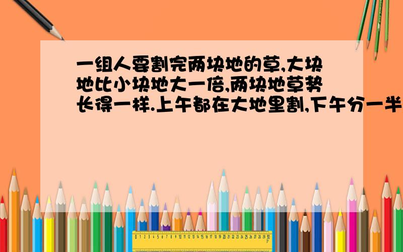 一组人要割完两块地的草,大块地比小块地大一倍,两块地草势长得一样.上午都在大地里割,下午分一半人去割小块地的草,到傍晚时