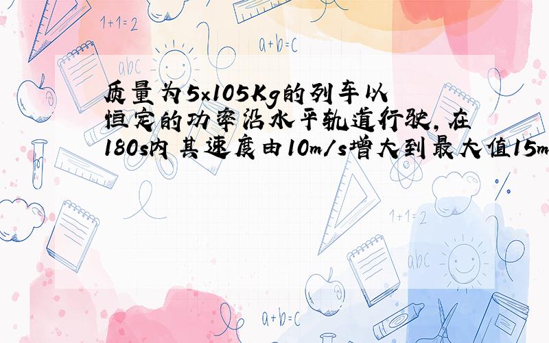 质量为5×105Kg的列车以恒定的功率沿水平轨道行驶，在180s内其速度由10m/s增大到最大值15m/s，设列车所受阻