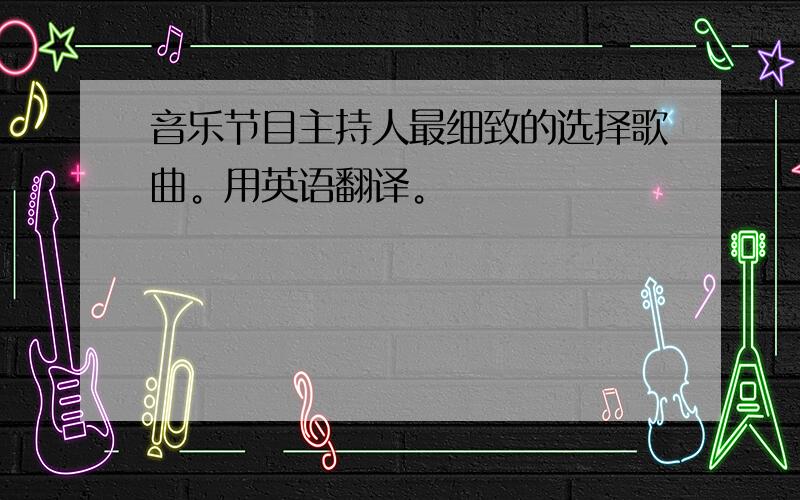 音乐节目主持人最细致的选择歌曲。用英语翻译。