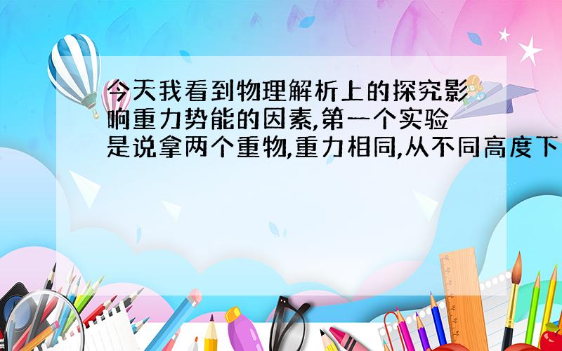 今天我看到物理解析上的探究影响重力势能的因素,第一个实验是说拿两个重物,重力相同,从不同高度下落