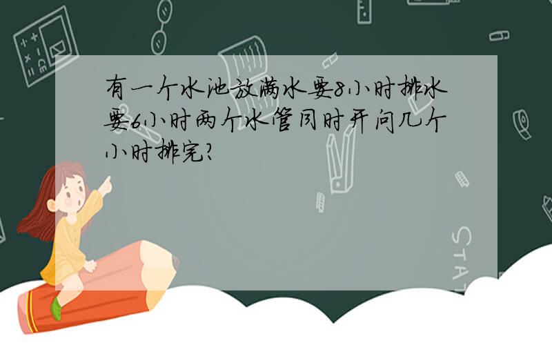 有一个水池放满水要8小时排水要6小时两个水管同时开问几个小时排完?