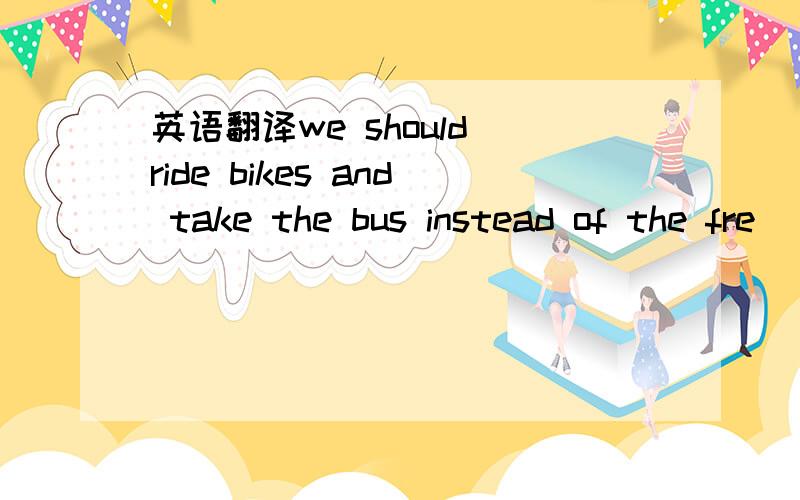 英语翻译we should ride bikes and take the bus instead of the fre