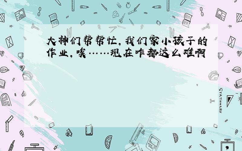 大神们帮帮忙,我们家小孩子的作业,唉……现在咋都这么难啊