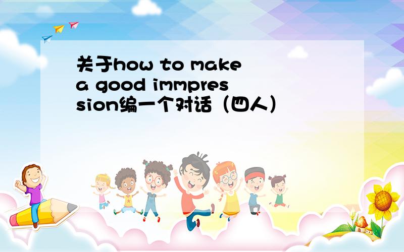 关于how to make a good immpression编一个对话（四人）