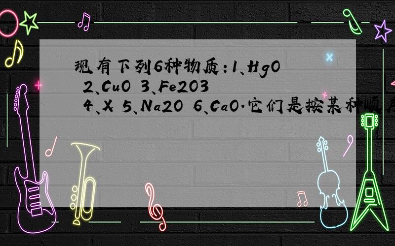 现有下列6种物质：1、HgO 2、CuO 3、Fe2O3 4、X 5、Na2O 6、CaO.它们是按某种顺序排列的,X是