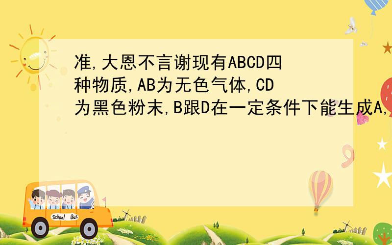 准,大恩不言谢现有ABCD四种物质,AB为无色气体,CD为黑色粉末,B跟D在一定条件下能生成A,A和D都能跟C反应生成B